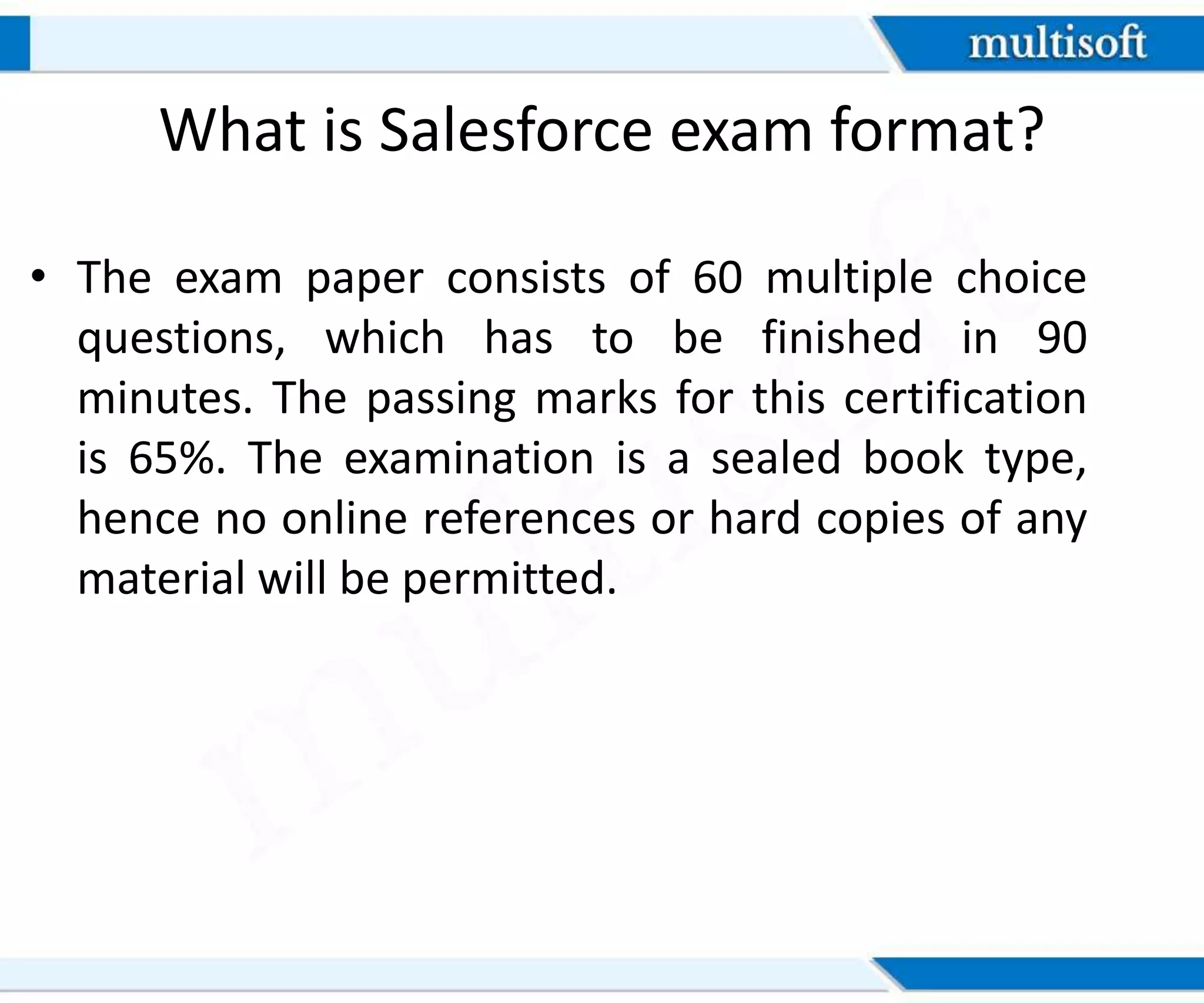 What is Salesforce exam format?
• The exam paper consists of 60 multiple choice
questions, which has to be finished in 90
minutes. The passing marks for this certification
is 65%. The examination is a sealed book type,
hence no online references or hard copies of any
material will be permitted.
 