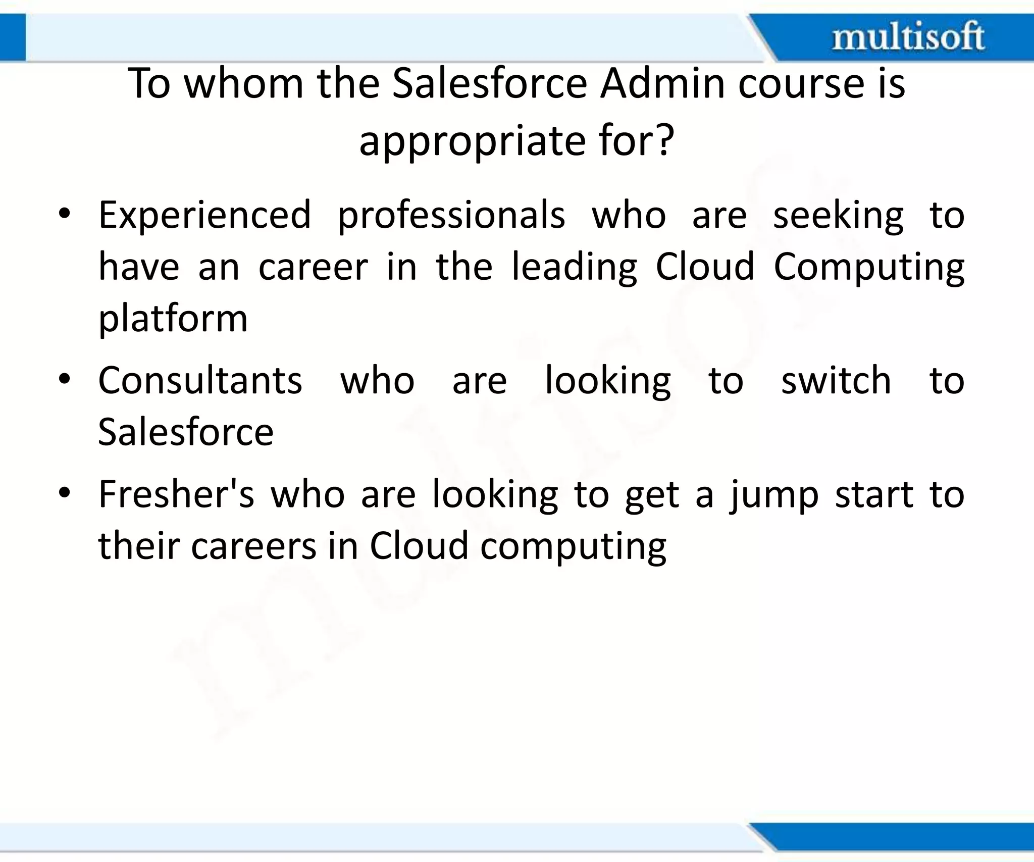 To whom the Salesforce Admin course is
appropriate for?
• Experienced professionals who are seeking to
have an career in the leading Cloud Computing
platform
• Consultants who are looking to switch to
Salesforce
• Fresher's who are looking to get a jump start to
their careers in Cloud computing
 