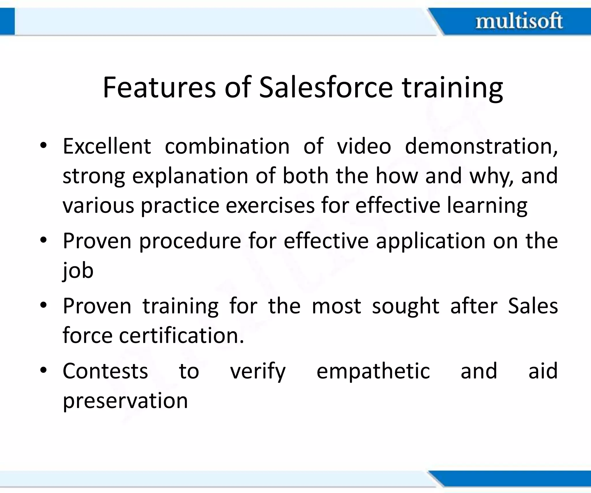 Features of Salesforce training
• Excellent combination of video demonstration,
strong explanation of both the how and why, and
various practice exercises for effective learning
• Proven procedure for effective application on the
job
• Proven training for the most sought after Sales
force certification.
• Contests to verify empathetic and aid
preservation
 