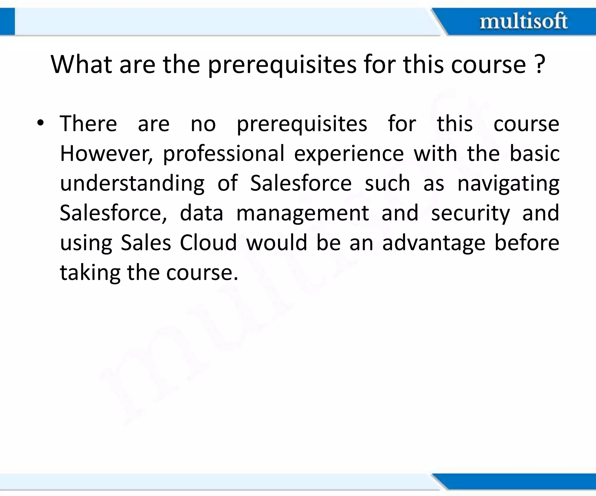 What are the prerequisites for this course ?
• There are no prerequisites for this course
However, professional experience with the basic
understanding of Salesforce such as navigating
Salesforce, data management and security and
using Sales Cloud would be an advantage before
taking the course.
 