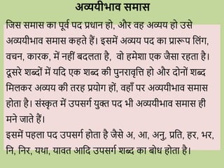 अव्ययीभाव समास
वजस समास का पूिव पद प्रिान ह , औि िह अव्यय ह उसे
अव्ययीभाि समास कहते हैं। इसमें अव्यय पद का प्रारूप वलोंग,
ििन, कािक, में नहीों बदलता है, ि हमेशा एक जैसा िहता है।
दू सिे शब्द ों में यवद एक शब्द की पुनिािृवत्त ह औि द न ों शब्द
वमलकि अव्यय की तिह प्रय ग ह ों, िहााँ पि अव्ययीभाि समास
ह ता है। सोंस्क
ृ त में उपसगव युि पद भी अव्ययीभाि समास ही
मने जाते हैं।
इसमें पहला पद उपसगव ह ता है जैसे अ, आ, अनु, प्रवत, हि, भि,
वन, वनि, यर्ा, याित आवद उपसगव शब्द का ब ि ह ता है।
 