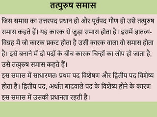 तत्पुरुष समास
वजस समास का उत्तिपद प्रिान ह औि पूिवपद गौण ह उसे तत्पुरुष
समास कहते हैं। यह कािक से जुडा समास ह ता है। इसमें ज्ञातव्य-
विग्रह में ज कािक प्रकट ह ता है उसी कािक िाला ि समास ह ता
है। इसे बनाने में द पद ों क
े बीि कािक विन् ों का ल प ह जाता है,
उसे तत्पुरुष समास कहते हैं।
इस समास में सािािणतः प्रर्म पद विशेषण औि वितीय पद विशेष्य
ह ता है। वितीय पद, अर्ावत बादिाले पद क
े विशेष्य ह ने क
े कािण
इस समास में उसकी प्रिानता िहती है।
 