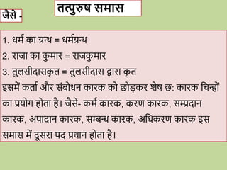 जैसे -
तत्पुरुष समास
1. िमव का ग्रन्थ = िमवग्रन्थ
2. िाजा का क
ु माि = िाजक
ु माि
3. तुलसीदासक
ृ त = तुलसीदास िािा क
ृ त
इसमें कताव औि सोंब िन कािक क छ डकि शेष छ: कािक विन् ों
का प्रय ग ह ता है। जैसे- कमव कािक, किण कािक, सम्प्रदान
कािक, अपादान कािक, सम्बन्ध कािक, अविकिण कािक इस
समास में दू सिा पद प्रिान ह ता है।
 