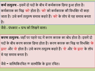 कमव तत्पुरुष - इसमें द पद ों क
े बीि में कमवकािक वछपा हुआ ह ता है।
कमवकािक का विह्न ‘क ’ ह ता है। ‘क ’ क कमवकािक की विभब्दि भी कहा
जाता है। उसे कमव तत्पुरुष समास कहते हैं। ‘क ’ क
े ल प से यह समास बनता
है।
जैसे - ग्रोंर्काि = ग्रन्थ क वलखने िाला।
किण तत्पुरुष- जहााँ पि पहले पद में किण कािक का ब ि ह ता है। इसमें द
पद ों क
े बीि किण कािक वछपा ह ता है। किण कािक का विह्न या विभब्दि ‘क
े
िािा’ औि ‘से’ ह ता है। उसे किण तत्पुरुष कहते हैं। ‘से’ औि ‘क
े िािा’ क
े ल प
से यह समास बनता है।
जैसे -िाब्दिवकिवित = िािीवक क
े िािा िवित।
 