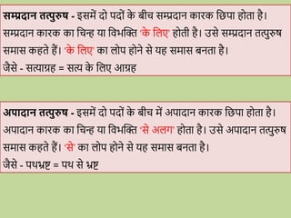 सम्प्रदान तत्पुरुष - इसमें द पद ों क
े बीि सम्प्रदान कािक वछपा ह ता है।
सम्प्रदान कािक का विन् या विभब्दि ‘क
े वलए’ ह ती है। उसे सम्प्रदान तत्पुरुष
समास कहते हैं। ‘क
े वलए’ का ल प ह ने से यह समास बनता है।
जैसे - सत्याग्रह = सत्य क
े वलए आग्रह
अपादान तत्पुरुष - इसमें द पद ों क
े बीि में अपादान कािक वछपा ह ता है।
अपादान कािक का विन् या विभब्दि ‘से अलग’ ह ता है। उसे अपादान तत्पुरुष
समास कहते हैं। ‘से’ का ल प ह ने से यह समास बनता है।
जैसे - पर्भ्रष्ट = पर् से भ्रष्ट
 