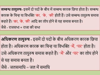 सम्बन्ध तत्पुरुष- इसमें द पद ों क
े बीि में सम्बन्ध कािक वछपा ह ता है। सम्बन्ध
कािक क
े विन् या विभब्दि ‘का, ‘क
े , ‘की’ ह ती हैं। उसे सम्बन्ध तत्पुरुष समास
कहते हैं। ‘का, ‘क
े , ‘की’ आवद का ल प ह ने से यह समास बनता है।
जैसे - िाजसभा = िाजा की सभा
अधिकिण तत्पुरुष - इसमें द पद ों क
े बीि अविकिण कािक वछपा
ह ता है। अविकिण कािक का विन् या विभब्दि ‘में, ‘पि’ ह ता है।
उसे अविकिण तत्पुरुष समास कहते हैं। ‘में’ औि ‘पि’ का ल प ह ने
से यह समास बनता है।
जैसे - जलसमावि = जल में समावि
 