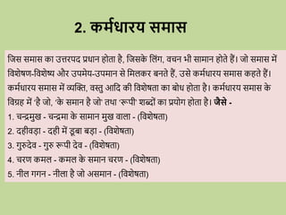 2. कमविािय समास
वजस समास का उत्तिपद प्रिान ह ता है, वजसक
े वलोंग, ििन भी सामान ह ते हैं। ज समास में
विशेषण-विशेष्य औि उपमेय-उपमान से वमलकि बनते हैं, उसे कमविािय समास कहते हैं।
कमविािय समास में व्यब्दि, िस्तु आवद की विशेषता का ब ि ह ता है। कमविािय समास क
े
विग्रह में ‘है ज , ‘क
े समान है ज ’ तर्ा ‘रूपी’ शब्द ों का प्रय ग ह ता है। जैसे -
1. िन्द्रमुख - िन्द्रमा क
े सामान मुख िाला - (विशेषता)
2. दहीिडा - दही में ड
ू बा बडा - (विशेषता)
3. गुरुदेि - गुरु रूपी देि - (विशेषता)
4. ििण कमल - कमल क
े समान ििण - (विशेषता)
5. नील गगन - नीला है ज असमान - (विशेषता)
 