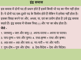 द्वंद्व समास
इस समास में द न ों पद ही प्रिान ह ते हैं इसमें वकसी भी पद का गौण नहीों ह ता
है। ये द न ों पद एक-दू सिे पद क
े विल म ह ते हैं लेवकन ये हमेशा नहीों ह ता है।
इसका विग्रह किने पि औि, अर्िा, या, एिों का प्रय ग ह ता है उसे िोंि समास
कहते हैं। िोंि समास में य जक विन् (-) औि 'या' का ब ि ह ता है।
जैसे -
1. जलिायु = जल औि िायु। 2. अपना-पिाया = अपना या पिाया।
3. पाप-पुण्य = पाप औि पुण्य। 4. िािा-क
ृ ष्ण = िािा औि क
ृ ष्ण।
5. अन्न-जल = अन्न औि जल। 6. नि-नािी = नि औि नािी।
7. गुण-द ष = गुण औि द ष। 8. देश-विदेश = देश औि विदेश।
 