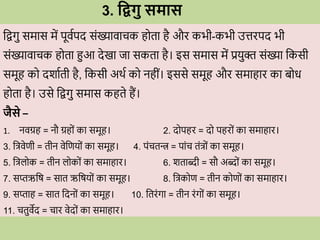 3. धद्वगु समास
विगु समास में पूिवपद सोंख्यािािक ह ता है औि कभी-कभी उत्तिपद भी
सोंख्यािािक ह ता हुआ देखा जा सकता है। इस समास में प्रयुि सोंख्या वकसी
समूह क दशावती है, वकसी अर्व क नहीों। इससे समूह औि समाहाि का ब ि
ह ता है। उसे विगु समास कहते हैं।
जैसे –
1. निग्रह = नौ ग्रह ों का समूह। 2. द पहि = द पहि ों का समाहाि।
3. वत्रिेणी = तीन िेवणय ों का समूह। 4. पोंितन्त्र = पाोंि तोंत्र ों का समूह।
5. वत्रल क = तीन ल क ों का समाहाि। 6. शताब्दी = सौ अब्द ों का समूह।
7. सप्तऋवष = सात ऋवषय ों का समूह। 8. वत्रक ण = तीन क ण ों का समाहाि।
9. सप्ताह = सात वदन ों का समूह। 10. वतिोंगा = तीन िोंग ों का समूह।
11. ितुिेद = िाि िेद ों का समाहाि।
 