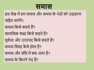 इस लेख में हम समास औि समास क
े भेद ों क उदाहिण
सवहत जानेंगे।
समास वकसे कहते हैं?
सामावसक शब्द वकसे कहते हैं?
पूिवपद औि उत्तिपद वकसे कहते हैं?
समास विग्रह क
ै से ह ता है?
समास औि सोंवि में क्या अोंति है?
समास क
े वकतने भेद हैं?
समास
 