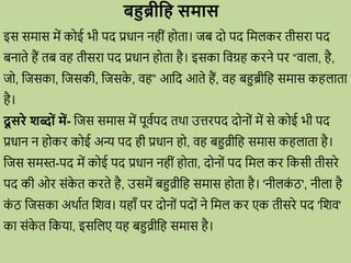 बहुब्रीध समास
इस समास में क ई भी पद प्रिान नहीों ह ता। जब द पद वमलकि तीसिा पद
बनाते हैं तब िह तीसिा पद प्रिान ह ता है। इसका विग्रह किने पि “िाला, है,
ज , वजसका, वजसकी, वजसक
े , िह” आवद आते हैं, िह बहुब्रीवह समास कहलाता
है।
दू सिे शब्ों में- वजस समास में पूिवपद तर्ा उत्तिपद द न ों में से क ई भी पद
प्रिान न ह कि क ई अन्य पद ही प्रिान ह , िह बहुव्रीवह समास कहलाता है।
वजस समस्त-पद में क ई पद प्रिान नहीों ह ता, द न ों पद वमल कि वकसी तीसिे
पद की ओि सोंक
े त किते है, उसमें बहुव्रीवह समास ह ता है। 'नीलक
ों ठ', नीला है
क
ों ठ वजसका अर्ावत वशि। यहााँ पि द न ों पद ों ने वमल कि एक तीसिे पद 'वशि'
का सोंक
े त वकया, इसवलए यह बहुव्रीवह समास है।
 