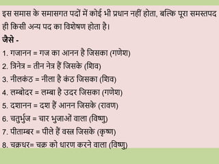 इस समास क
े समासगत पद ों में क ई भी प्रिान नहीों ह ता, बब्दि पूिा समस्तपद
ही वकसी अन्य पद का विशेषण ह ता है।
जैसे -
1. गजानन = गज का आनन है वजसका (गणेश)
2. वत्रनेत्र = तीन नेत्र हैं वजसक
े (वशि)
3. नीलक
ों ठ = नीला है क
ों ठ वजसका (वशि)
4. लम्ब दि = लम्बा है उदि वजसका (गणेश)
5. दशानन = दश हैं आनन वजसक
े (िािण)
6. ितुभुवज = िाि भुजाओों िाला (विष्णु)
7. पीताम्बि = पीले हैं िस्त्र वजसक
े (क
ृ ष्ण)
8. िििि= िि क िािण किने िाला (विष्णु)
 