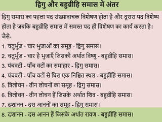 धद्वगु औि बहुव्रीध समास में अंति
विगु समास का पहला पद सोंख्यािािक विशेषण ह ता है औि दू सिा पद विशेष्य
ह ता है जबवक बहुव्रीवह समास में समस्त पद ही विशेषण का कायव किता है।
जैसे-
1. ितुभुवज - िाि भुजाओों का समूह - विगु समास।
2. ितुभुवज - िाि है भुजाएाँ वजसकी अर्ावत विष्णु - बहुव्रीवह समास।
3. पोंििटी - पााँि िट ों का समाहाि - विगु समास।
4. पोंििटी - पााँि िट ों से वघिा एक वनवित स्र्ल - बहुव्रीवह समास।
5. वत्रल िन - तीन ल िन ों का समूह - विगु समास।
6. वत्रल िन - तीन ल िन हैं वजसक
े अर्ावत वशि - बहुव्रीवह समास।
7. दशानन - दस आनन ों का समूह - विगु समास।
8. दशानन - दस आनन हैं वजसक
े अर्ावत िािण - बहुव्रीवह समास।
 