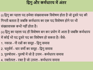 धद्वगु औि कमविािय में अंति
(i) विगु का पहला पद हमेशा सोंख्यािािक विशेषण ह ता है ज दू सिे पद की
वगनती बताता है जबवक कमविािय का एक पद विशेषण ह ने पि भी
सोंख्यािािक कभी नहीों ह ता है।
(ii) विगु का पहला पद ही विशेषण बन कि प्रय ग में आता है जबवक कमविािय
में क ई भी पद दू सिे पद का विशेषण ह सकता है। जैसे-
1. निित्न - नौ ित्न ों का समूह - विगु समास
2. ितुिवणव - िाि िणो का समूह - विगु समास
3. पुरुष त्तम - पुरुष ों में ज है उत्तम - कमविािय समास
4. िि त्पल - िि है ज उत्पल - कमविािय समास
 
