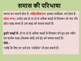 समास की परिभाषा
समास का तात्पयव ह ता है- संधिप्तीकिण। इसका शाब्दब्दक अर्व ह ता है-
छोटा रूप। अर्ावत् जब द या द से अविक शब्द ों से वमलकि ज नया औि
छ टा शब्द बनता है उस शब्द क समास कहते हैं।
दू सिे शब्ों में- द या द से अविक शब्द ों से वमलकि बने हुए एक निीन
एिों सार्वक शब्द (वजसका क ई अर्व ह ) क समास कहते हैं।
जैसे –
‘िस ई क
े वलए घि’ इसे हम ‘िस ईघि’ भी कह सकते हैं।
 