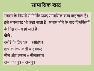 समास क
े वनयम ों से वनवमवत शब्द सामावसक शब्द कहलाता है।
इसे समस्तपद भी कहा जाता है। समास ह ने क
े बाद विभब्दिय ों
क
े विह्न गायब ह जाते हैं।
जैसे -
िस ई क
े वलए घि = िस ईघि
हार् क
े वलए कडी = हर्कडी
नील औि कमल = नीलकमल
िाजा का पुत्र = िाजपुत्र
सामाधसक शब्
 