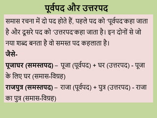 पूववपद औि उत्तिपद
समास ििना में द पद ह ते हैं, पहले पद क ‘पूिवपद’कहा जाता
है औि दू सिे पद क ‘उत्तिपद’कहा जाता है। इन द न ों से ज
नया शब्द बनता है ि समस्त पद कहलाता है।
जैसे-
पूजाघि (समस्तपद) – पूजा (पूिवपद) + घि (उत्तिपद) - पूजा
क
े वलए घि (समास-विग्रह)
िाजपुत्र (समस्तपद) – िाजा (पूिवपद) + पुत्र (उत्तिपद) - िाजा
का पुत्र (समास-विग्रह)
 