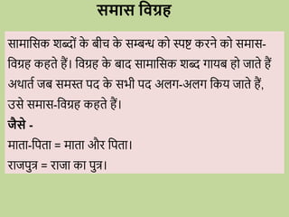 समास धवग्र
सामावसक शब्द ों क
े बीि क
े सम्बन्ध क स्पष्ट किने क समास-
विग्रह कहते हैं। विग्रह क
े बाद सामावसक शब्द गायब ह जाते हैं
अर्ातव जब समस्त पद क
े सभी पद अलग-अलग वकय जाते हैं,
उसे समास-विग्रह कहते हैं।
जैसे -
माता-वपता = माता औि वपता।
िाजपुत्र = िाजा का पुत्र।
 