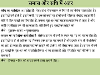 समास औि संधि में अंति
संधि का शाब्दब्क अर्व ोता ै- मेल। सोंवि में उच्चािण क
े वनयम ों का विशेष महत्व ह ता है।
इसमें द िणव ह ते हैं, इसमें कहीों पि एक त कहीों पि द न ों िणों में विया विच्छे द कहलाती है।
सोंवि में वजन शब्द ों का य ग ह ता है, उनका मूल अर्व नहीों बदलता।परिितवन ह जाता है औि
कहीों पि तीसिा िणव भी आ जाता है। सोंवि वकये हुए शब्द ों क त डने की
जैसे - पुस्तक+आलय = पुस्तकालय।
समास का शाब्दब्क अर्व ोता ै- सोंक्षेप। समास में िणों क
े स्र्ान पि पद का महत्व ह ता है।
इसमें द या द से अविक पद वमलकि एक समस्त पद बनाते हैं औि इनक
े बीि से विभब्दिय ों
का ल प ह जाता है। समस्त पद ों क त डने की प्रविया क विग्रह कहा जाता है। समास में बने
हुए शब्द ों क
े मूल अर्व क परििवतवत वकया भी जा सकता है औि परििवतवत नहीों भी वकया जा
सकता है।
जैसे - विषिि = विष क िािण किने िाला अर्ातव वशि।
 