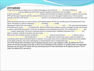 HTTP SERVER
The primary function of a web server is to deliver web pages on the request to clients. This means delivery of
HTML documents and any additional content that may be included by a document, such as images, style sheets and scripts.
A client, commonly a web browser or web crawler, initiates communication by making a request for a specific resource using
HTTP and the server responds with the content of that resource or an error message if unable to do so. The resource is
typically a real file on the server's secondary memory, but this is not necessarily the case and depends on how the web server
is implemented.
While the primary function is to serve content, a full implementation of HTTP also includes ways of receiving content from
clients. This feature is used for submitting web forms, including uploading of files.
Many generic web servers also support server-side scripting, e.g., Apache HTTP Server and PHP. This means that the behavior
of the web server can be scripted in separate files, while the actual server software remains unchanged. Usually, this function
is used to create HTML documents "on-the-fly" as opposed to returning fixed documents. This is referred to as dynamic and
static content respectively. The former is primarily used for retrieving and/or modifying information from databases. The
latter is, however, typically much faster and more easily cached.
Web servers are not always used for serving the World Wide Web. They can also be found embedded in devices such as
printers, routers, webcams and serving only a local network. The web server may then be used as a part of a system for
monitoring and/or administrating the device in question. This usually means that no additional software has to be installed
on the client computer; since only a web browser is required (which now is included with most operating systems).
The HTTP Server API only binds to an IP address and port once a user registers a URL. By default, the HTTP
Server API binds to the port in the URL for all of the IP addresses of the machine. A conflict arises if an application
that does not use the HTTP Server API has previously bound to that combination of IP address and port. The IP
Listen List allows WCF services to
 