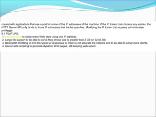 coexist with applications that use a port for some of the IP addresses of the machine. If the IP Listen List contains any entries, the
HTTP Server API only binds to those IP addresses that the list specifies. Modifying the IP Listen List requires administrative
privileges.
8.1 FEATURE:
1. Virtual hosting to serve many Web sites using one IP address.
2. Large file support to be able to serve files whose size is greater than 2 GB on 32 bit OS.
3. Bandwidth throttling to limit the speed of responses in order to not saturate the network and to be able to serve more clients.
4. Server-side scripting to generate dynamic Web pages, still keeping web server.
 
