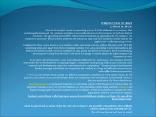 INTRODUCTION OF LINUX
1.1 WHAT IS LINUX?
Linux is, in simplest terms, an operating system. It is the software on a computer that
enables applications and the computer operator to access the devices on the computer to perform desired
functions. The operating system (OS) relays instructions from an application to, for instance, the
computer's processor. The processor performs the instructed task, and then sends the results back to the
application via the operating system.
Explained in these terms, Linux is very similar to other operating systems, such as Windows and OS X.But
something sets Linux apart from these operating systems. The Linux operating system represented a $25
billion ecosystem in 2008. Since its inception in 1991, Linux has grown to become a force in computing,
powering everything from the New York Stock Exchange to mobile phones to supercomputers to
consumer devices.
As an open operating system, Linux is developed collaboratively, meaning no one company is solely
responsible for its development or ongoing support. Companies participating in the Linux economy share
research and development costs with their partners and competitors. This spreading of development
burden amongst individuals and companies has resulted in a large and efficient ecosystem and
unheralded software innovation.
Over 1,000 developers, from at least 100 different companies, contribute to every kernel release. In the
past two years alone, over 3,200 developers from 200 companies have contributed to the kernel--which is
just one small piece of a Linux distribution.
Operating systems are computer programs. An operating system is the first piece of software that the
computer executes when you turn the machine on. The operating system loads itself into memory and
begins managing the resources available on the computer. It then provides those resources to other
applications that the user wants to execute.
in short words linux is the best open source & world without windows or from it’s one of the
best competitors.
Linux has provided us some of the best servers to share every possible transactions. One of them
is linux samba server and http server.
We will now discuss both here in detail.
 