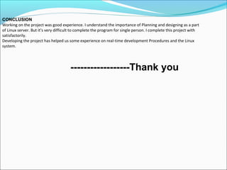 CONCLUSION
Working on the project was good experience. I understand the importance of Planning and designing as a part
of Linux server. But it’s very difficult to complete the program for single person. I complete this project with
satisfactorily.
Developing the project has helped us some experience on real-time development Procedures and the Linux
system.
­­­­­­­­­­­­­­­­­­Thank you
 