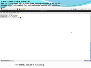 HOW TO CONNECT LINUX TO WINDOW
Step 1st. First we check there is samba server package is installed or not. We find
package samba* not installed. Then we install samba* package with help of yum
server.
Here samba server is installing
 