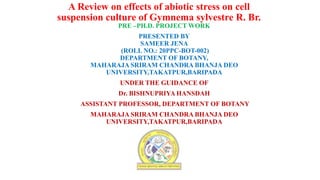 A Review on effects of abiotic stress on cell
suspension culture of Gymnema sylvestre R. Br.
PRE –PH.D. PROJECT WORK
PRESENTED BY
SAMEER JENA
(ROLL NO.: 20PPC-BOT-002)
DEPARTMENT OF BOTANY,
MAHARAJA SRIRAM CHANDRA BHANJA DEO
UNIVERSITY,TAKATPUR,BARIPADA
UNDER THE GUIDANCE OF
Dr. BISHNUPRIYA HANSDAH
ASSISTANT PROFESSOR, DEPARTMENT OF BOTANY
MAHARAJA SRIRAM CHANDRA BHANJA DEO
UNIVERSITY,TAKATPUR,BARIPADA
 