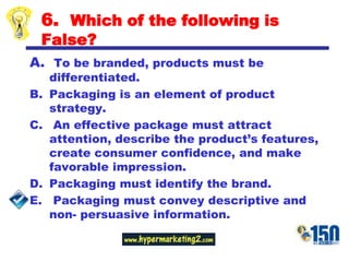 6.  Which of the following is False?To be branded, products must be differentiated.Packaging is an element of product strategy.An effective package must attract attention, describe the product’s features, create consumer confidence, and make favorable impression.Packaging must identify the brand.Packaging must convey descriptive and non- persuasive information.  