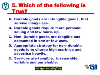 5. Which of the following is True?Durable goods are intangible goods, that survive many uses.Durable goods require more personal selling and low mark- up.Non- Durable goods are tangible and consumed in one or few uses.Appropriate strategy for non- durable goods is to charge high mark- up and advertise heavily.Services are tangible,  inseparable, variable and perishable.