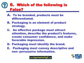6.  Which of the following is False?To be branded, products must be differentiated.Packaging is an element of product strategy.An effective package must attract attention, describe the product’s features, create consumer confidence, and make favorable impression.Packaging must identify the brand.Packaging must convey descriptive and non- persuasive information.  