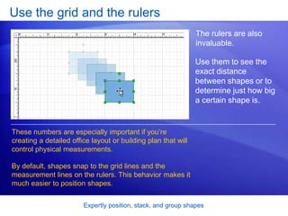 Expertly position, stack, and group shapes
Use the grid and the rulers
The rulers are also
invaluable.
These numbers are especially important if you’re
creating a detailed office layout or building plan that will
control physical measurements.
By default, shapes snap to the grid lines and the
measurement lines on the rulers. This behavior makes it
much easier to position shapes.
Use them to see the
exact distance
between shapes or to
determine just how big
a certain shape is.
 