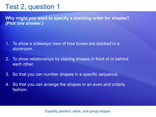 Expertly position, stack, and group shapes
Test 2, question 1
Why might you want to specify a stacking order for shapes?
(Pick one answer.)
1. To show a sideways view of how boxes are stacked in a
storeroom.
2. To show relationships by placing shapes in front of or behind
each other.
3. So that you can number shapes in a specific sequence.
4. So that you can arrange the shapes in an even and orderly
fashion.
 
