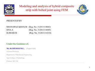 Modeling and analysis of hybrid composite
strip with bolted joint using FEM
PRESENTED BY
SHANAWAZ KHAN.M (Reg. No. 312811114042)
SIVA.A (Reg. No. 312811114045)
SURESH.M (Reg. No. 312811114310)
Under the Guidance of,
Mr. RAMESH.R M.E., (Supervisor)
Assistant Professor,
Department of Mechanical Engineering,
Agni College of Technology,
Chennai- 603 130.
1
 