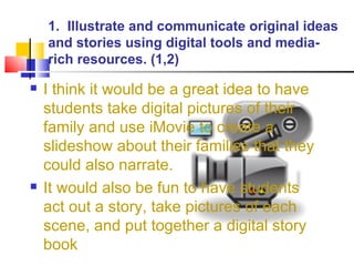 1.  Illustrate and communicate original ideas and stories using digital tools and media-rich resources. (1,2) I think it would be a great idea to have students take digital pictures of their family and use iMovie to create a slideshow about their families that they could also narrate. It would also be fun to have students act out a story, take pictures of each scene, and put together a digital story book 