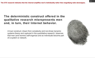 The OTX research indicates that the Internet amplifies men's individuality rather than magnifying male stereotypes. A truer construct, drawn from complexity and non-linear dynamic systems theory and captured in the quantitative research, observes that men (and women) self-organize and as individuals become part of a system or network.  The deterministic construct offered in the qualitative research misrepresents men and, in turn, their Internet behavior.  