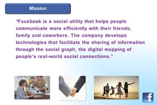 Mission “ Facebook is a social utility that helps people communicate more efficiently with their friends, family and coworkers. The company develops technologies that facilitate the sharing of information through the social graph, the digital mapping of people’s real-world social connections.” 