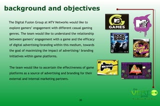 background and objectives The Digital Fusion Group at MTV Networks would like to explore gamers’ engagement with different casual gaming genres. The team would like to understand the relationship between gamers’ engagement with a game and the efficacy of digital advertising/branding within this medium, towards the goal of maximizing the impact of advertising/ branding initiatives within game platforms.  The team would like to ascertain the effectiveness of game platforms as a source of advertising and branding for their external and internal marketing partners.  