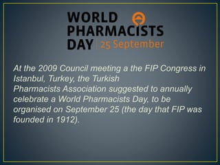At the 2009 Council meeting a the FIP Congress in
Istanbul, Turkey, the Turkish
Pharmacists Association suggested to annually
celebrate a World Pharmacists Day, to be
organised on September 25 (the day that FIP was
founded in 1912).
 