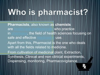 Pharmacists, also known as chemists
are healthcare professionals who practice
in pharmacy, the field of health sciences focusing on
safe and effective medication use.
Apart from this, Pharmacist is the one who deals
with all the fields related to medicine.
From cultivation of medicinal plant, Extraction,
Synthesis, Clinical and non clinical experiments,
Dispensing, monitoring, Pharmacovigilance.
 