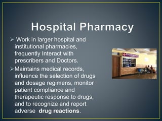  Work in larger hospital and
institutional pharmacies,
frequently Interact with
prescribers and Doctors.
Maintains medical records,
influence the selection of drugs
and dosage regimens, monitor
patient compliance and
therapeutic response to drugs,
and to recognize and report
adverse drug reactions.
 