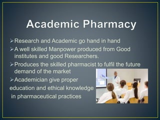 Research and Academic go hand in hand
A well skilled Manpower produced from Good
institutes and good Researchers.
Produces the skilled pharmacist to fulfil the future
demand of the market
Academician give proper
education and ethical knowledge
in pharmaceutical practices
 