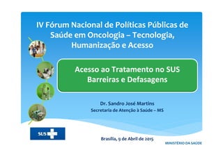 IV Fórum Nacional de Políticas Públicas de
Saúde em Oncologia – Tecnologia,
Humanização e Acesso
MINISTÉRIO DA SAÚDE
Acesso ao Tratamento no SUS
Barreiras e Defasagens
Dr. Sandro José Martins
Secretaria de Atenção à Saúde – MS
Brasília, 9 de Abril de 2015
 