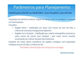 MINISTÉRIO DA SAÚDE
Habilitação (CACON ou UNACON): 1 (um) hospital / 500 mil hab
População de referência (IBGE): Região de Saúde única ou contíguas, estaduais
ou interestaduais.
Exceções:
• Região Norte – habilitação em áreas com menos de 500 mil hab, a
critério da Comissão Intergestores Bipartite.
• Regiões Sul e Sudeste – habilitação por critério demográfico (acima) ou
casos novos de câncer (um hospital / 900 casos novos anuais),
excetuando-se o câncer de pele não-melanoma.
Hospitais de maior porte: assistência de regiões contíguas com população
múltiplas de 500 mil hab, a critério da CIB.
Prioridade: interiorização dos serviços em oncologia.
Parâmetros para Planejamento
 