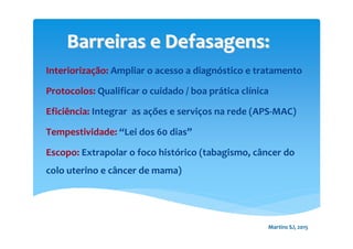 Interiorização: Ampliar o acesso a diagnóstico e tratamento
Protocolos: Qualificar o cuidado / boa prática clínica
Eficiência: Integrar as ações e serviços na rede (APS-MAC)
Tempestividade: “Lei dos 60 dias”
Escopo: Extrapolar o foco histórico (tabagismo, câncer do
colo uterino e câncer de mama)
Barreiras e Defasagens:Barreiras e Defasagens:
Martins SJ, 2015
 