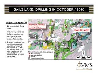 SAILS LAKE: DRILLING IN OCTOBER / 2010


Project Background                        25 km

• 25 km east of Snow
  Lake.
                                         SAILS LAKE
                                         SAILS LAKE
• Previously believed
  to be underlain by
  less prospective
  ocean floor rocks.
• Recent mapping and
  litho-geochemical
  sampling by VMS
  showed that it is in
  fact underlain by
  prospective juvenile
  arc rocks.
 