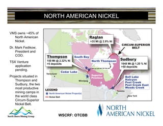 NORTH AMERICAN NICKEL

VMS owns ~45% of
  North American
  Nickel.
Dr. Mark Fedikow,
    President and
    COO.
TSX Venture
   application
   pending.
Projects situated in
    Thompson and
    Sudbury, the two
    most productive
    mining camps in
    the world class
    Circum-Superior
    Nickel Belt.
OTCBB: WSCRF
                           WSCRF: OTCBB
 