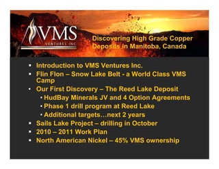 Discovering High Grade Copper
                  Deposits in Manitoba, Canada

  Introduction to VMS Ventures Inc.
  Flin Flon – Snow Lake Belt - a World Class VMS
  Camp
• Our First Discovery – The Reed Lake Deposit
    • HudBay Minerals JV and 4 Option Agreements
    • Phase 1 drill program at Reed Lake
    • Additional targets…next 2 years
  Sails Lake Project – drilling in October
  2010 – 2011 Work Plan
  North American Nickel – 45% VMS ownership
 