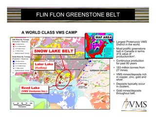 FLIN FLON GREENSTONE BELT


A WORLD CLASS VMS CAMP
                            MAP AREA
                                       • Largest Proterozoic VMS
                                         District in the world.
                                       • Most prolific greenstone
         SNOW LAKE BELT
         SNOW LAKE BELT                  belt in Canada in terms
                                         of $ value of
                                         production/km2.
                                       • Continuous production
          Lalor Lake
          Lalor Lake
                                         for past 80 years
          (Hudbay)
           (Hudbay)                    • 183 million tonnes from
                                         27 mines.
                                       • VMS mines/deposits rich
                                         in copper, zinc, gold and
                                         silver.
                                       • Deposits typically occur
                                         in clusters.
Reed Lake
Reed Lake
(VMS Ventures Inc.)
 (VMS Ventures Inc.)
                                       • Gold mines/deposits
                                         throughout belt.
 